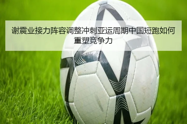 谢震业接力阵容调整冲刺亚运周期中国短跑如何重塑竞争力